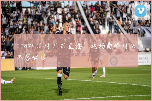 cba四川对广东直播！这场巅峰对决不容错过