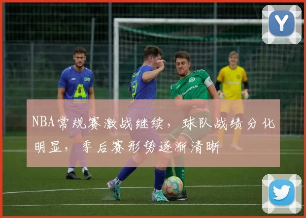 NBA常规赛激战继续，球队战绩分化明显，季后赛形势逐渐清晰