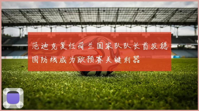 范迪克复任荷兰国家队队长首发稳固防线成为欧预赛关键利器