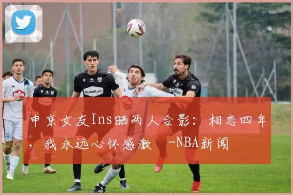 申京女友Ins晒两人合影：相恋四年，我永远心怀感激️-NBA新闻