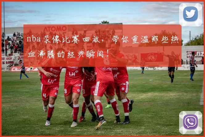 nba录像比赛回放，带你重温那些热血沸腾的经典瞬间！